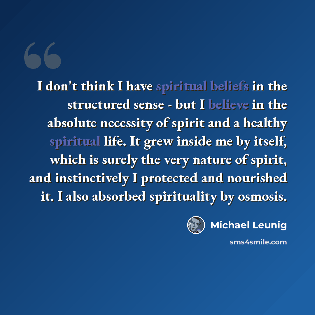 “I don't think I have spiritual beliefs in the structured sense - but I believe in the absolute necessity of spirit and a healthy spiritual life. It grew inside me by itself, which is surely the very nature of spirit, and instinctively I protected and nourished it. I also absorbed spirituality by…” quote by Michael Leunig