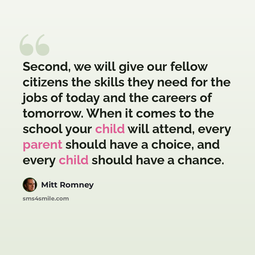 “Second, we will give our fellow citizens the skills they need for the jobs of today and the careers of tomorrow. When it comes to the school your child will attend, every parent should have a choice, and every child should have a chance.” quote by Mitt Romney