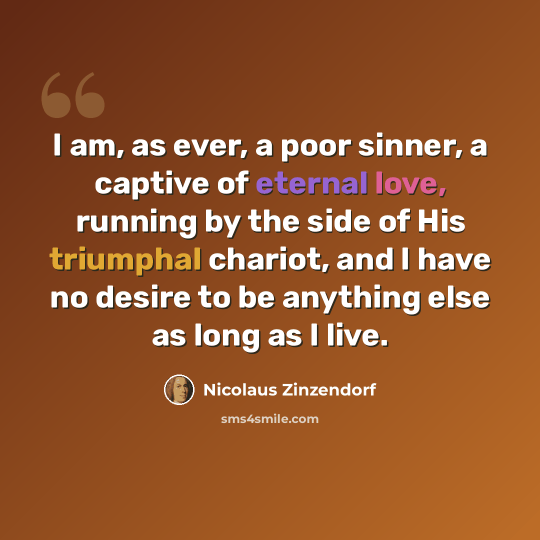 “I am, as ever, a poor sinner, a captive of eternal love, running by the side of His triumphal chariot, and I have no desire to be anything else as long as I live.” quote by Nicolaus Zinzendorf