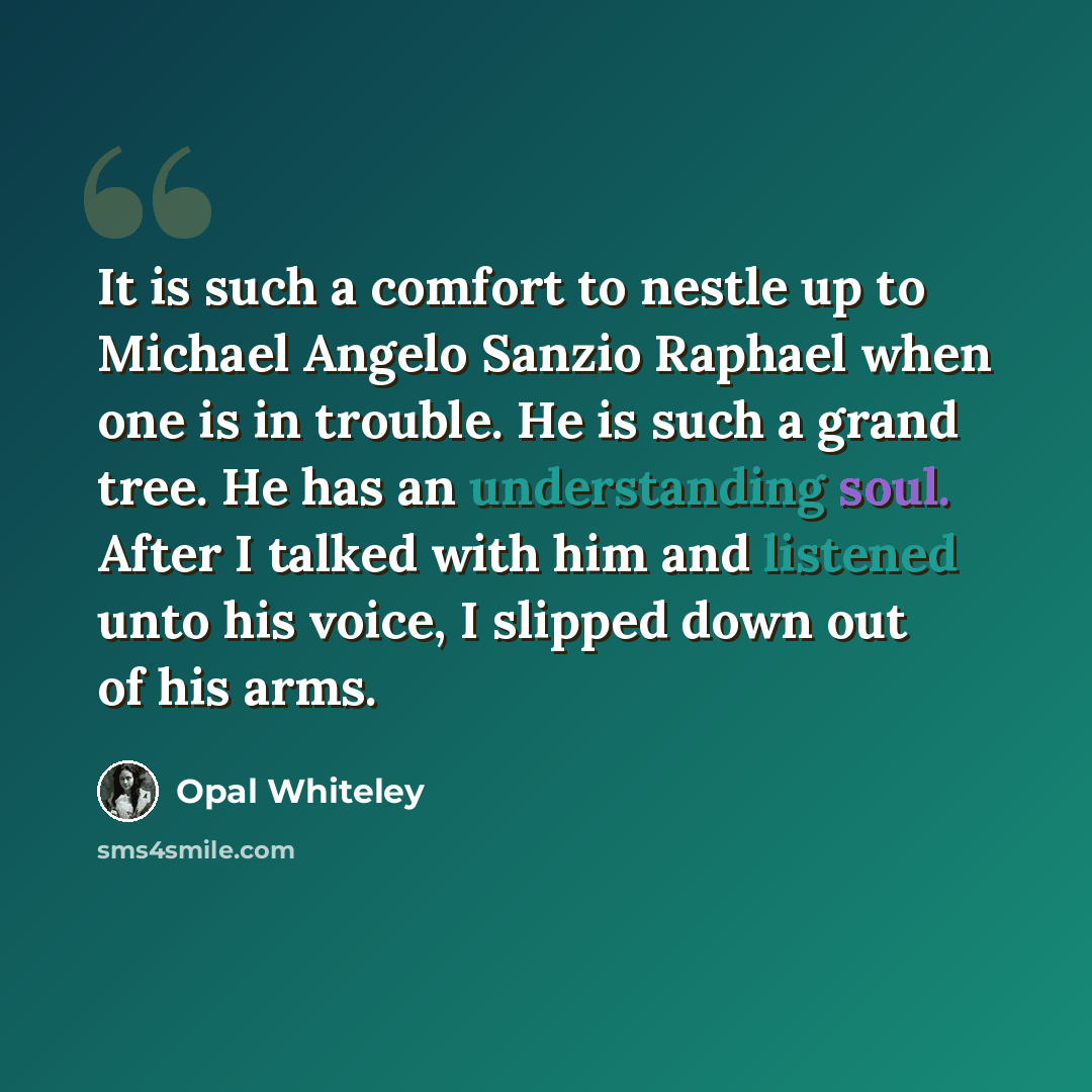 “It is such a comfort to nestle up to Michael Angelo Sanzio Raphael when one is in trouble. He is such a grand tree. He has an understanding soul. After I talked with him and listened unto his voice, I slipped down out of his arms.” quote by Opal Whiteley