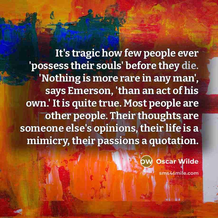 “It's tragic how few people ever 'possess their souls' before they die. 'Nothing is more rare in any man', says Emerson, 'than an act of his own.' It is quite true. Most people are other people. Their thoughts are someone else's opinions, their life is a mimicry, their passions a quotation.” quote by Oscar Wilde