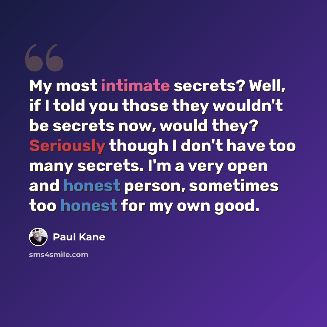 “My most intimate secrets? Well, if I told you those they wouldn't be secrets now, would they? Seriously though I don't have too many secrets. I'm a very open and honest person, sometimes too honest for my own good.” quote by Paul Kane