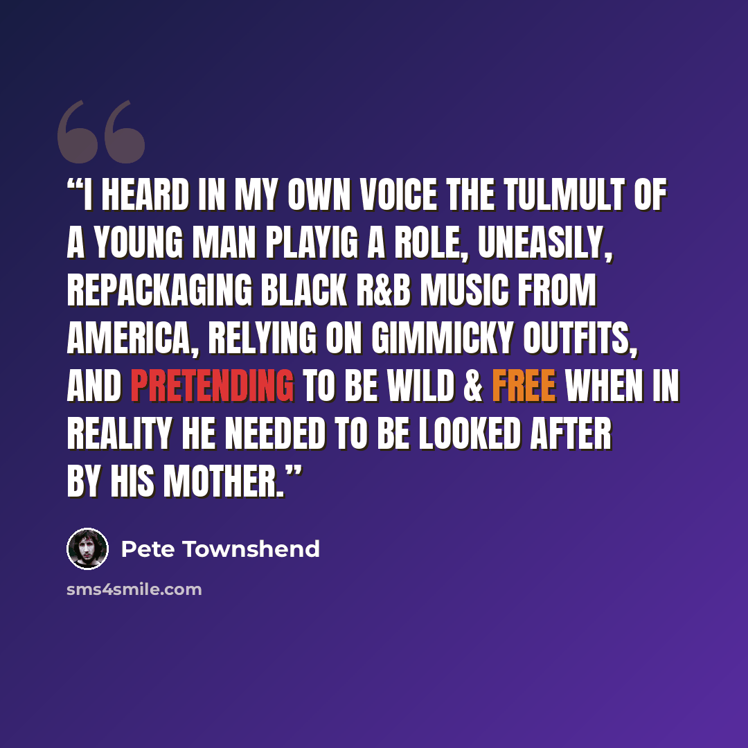 “I heard in my own voice the tulmult of a young man playig a role, uneasily, repackaging black R&B music from America, relying on gimmicky outfits, and pretending to be wild & free when in reality he needed to be looked after by his mother.” quote by Pete Townshend