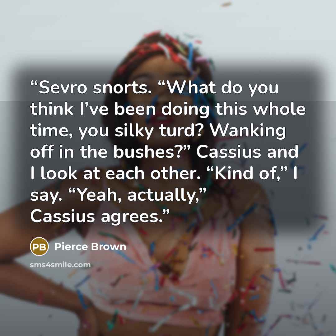 “Sevro snorts. “What do you think I’ve been doing this whole time, you silky turd? Wanking off in the bushes?” Cassius and I look at each other. “Kind of,” I say. “Yeah, actually,” Cassius agrees.” quote by Pierce Brown