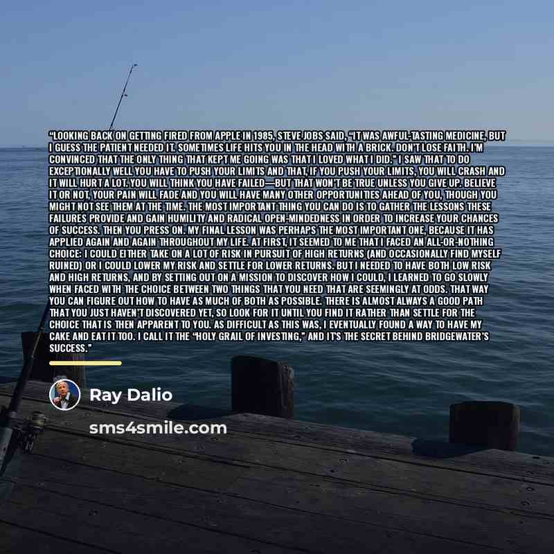 “Looking back on getting fired from Apple in 1985, Steve Jobs said, “It was awful-tasting medicine, but I guess the patient needed it. Sometimes life hits you in the head with a brick. Don’t lose faith. I’m convinced that the only thing that kept me going was that I loved what I did.” I saw that to…” quote by Ray Dalio