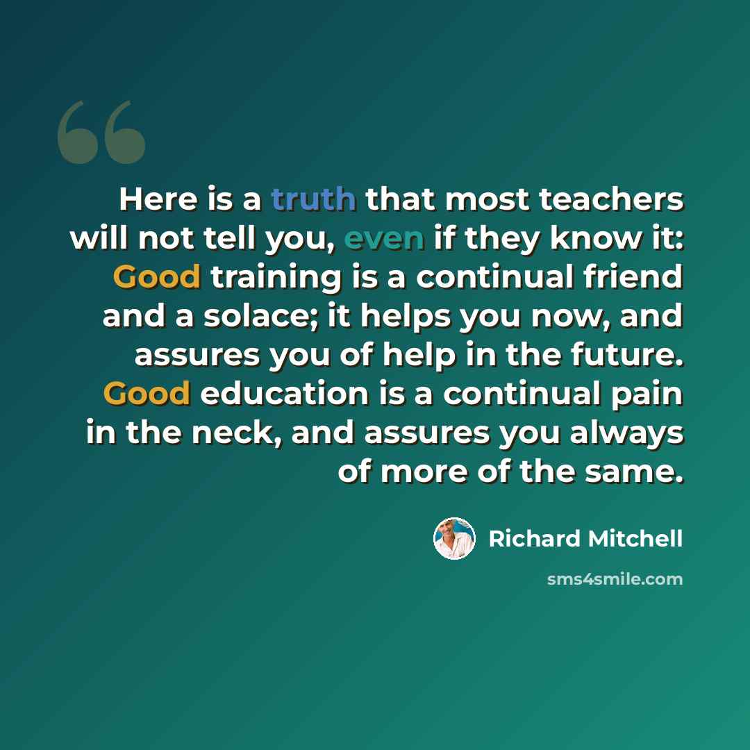 “Here is a truth that most teachers will not tell you, even if they know it: Good training is a continual friend and a solace; it helps you now, and assures you of help in the future. Good education is a continual pain in the neck, and assures you always of more of the same.” quote by Richard Mitchell