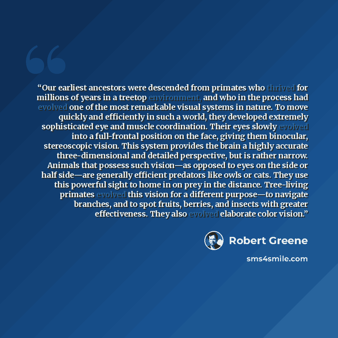 “Our earliest ancestors were descended from primates who thrived for millions of years in a treetop environment, and who in the process had evolved one of the most remarkable visual systems in nature. To move quickly and efficiently in such a world, they developed extremely sophisticated eye and…” quote by Robert Greene