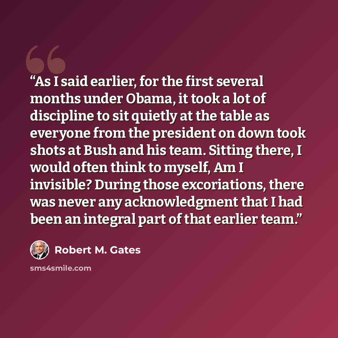 “As I said earlier, for the first several months under Obama, it took a lot of discipline to sit quietly at the table as everyone from the president on down took shots at Bush and his team. Sitting there, I would often think to myself, Am I invisible? During those excoriations, there was never any…” quote by Robert M. Gates