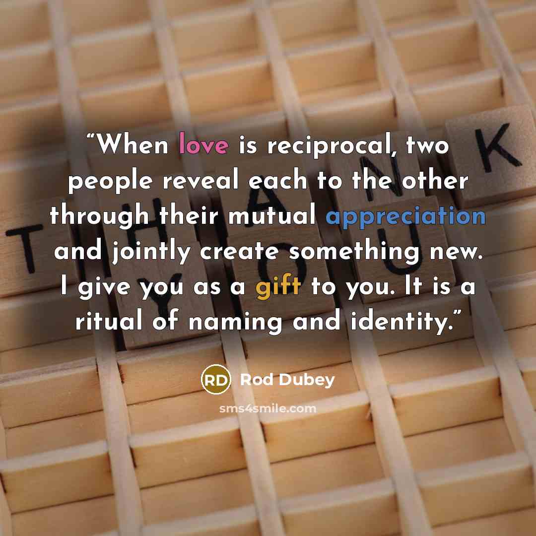 “When love is reciprocal, two people reveal each to the other through their mutual appreciation and jointly create something new. I give you as a gift to you. It is a ritual of naming and identity.” quote by Rod Dubey