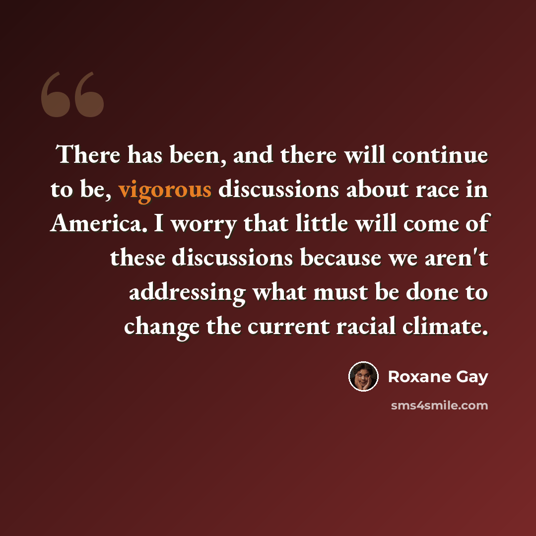 “There has been, and there will continue to be, vigorous discussions about race in America. I worry that little will come of these discussions because we aren't addressing what must be done to change the current racial climate.” quote by Roxane Gay