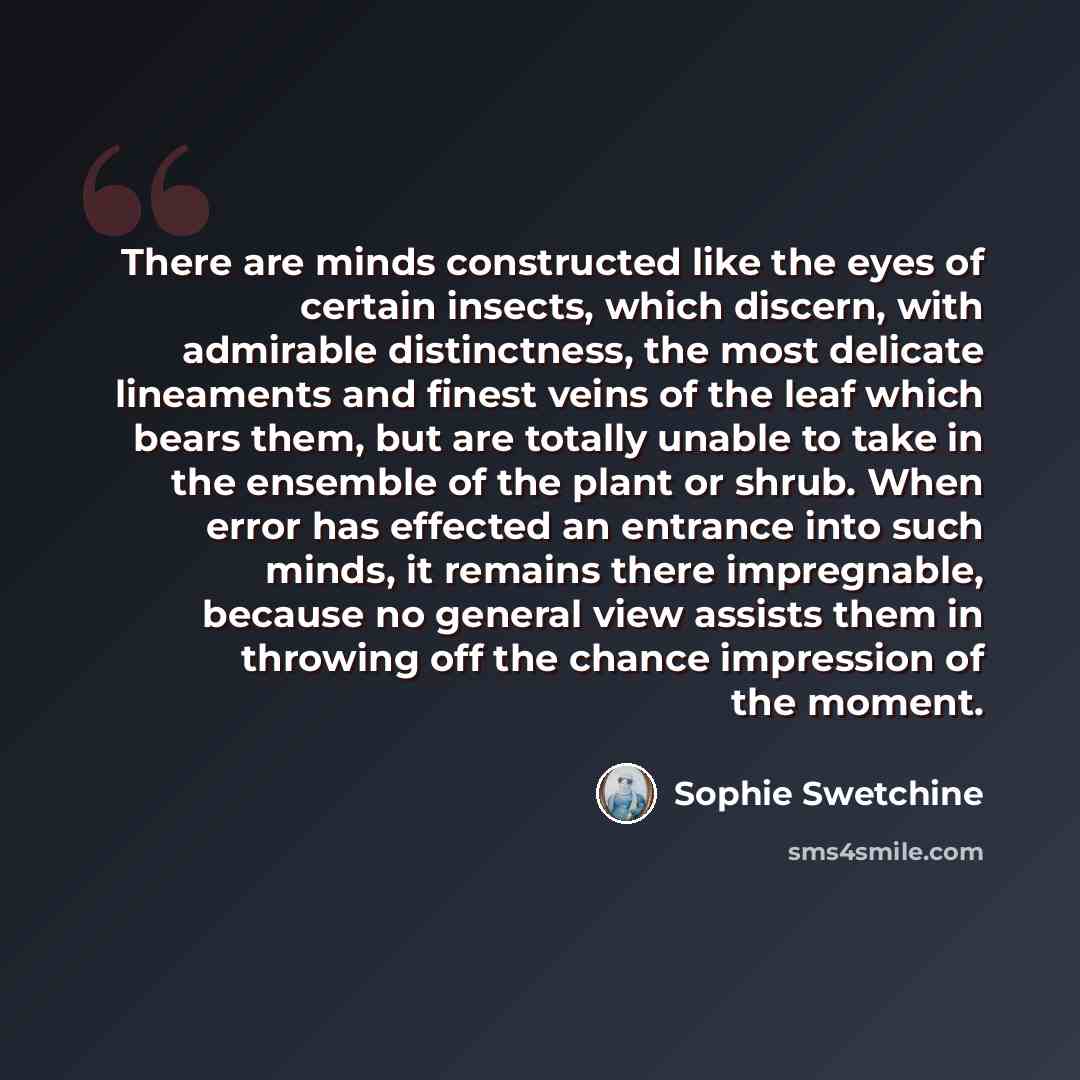 “There are minds constructed like the eyes of certain insects, which discern, with admirable distinctness, the most delicate lineaments and finest veins of the leaf which bears them, but are totally unable to take in the ensemble of the plant or shrub. When error has effected an entrance into such…” quote by Sophie Swetchine