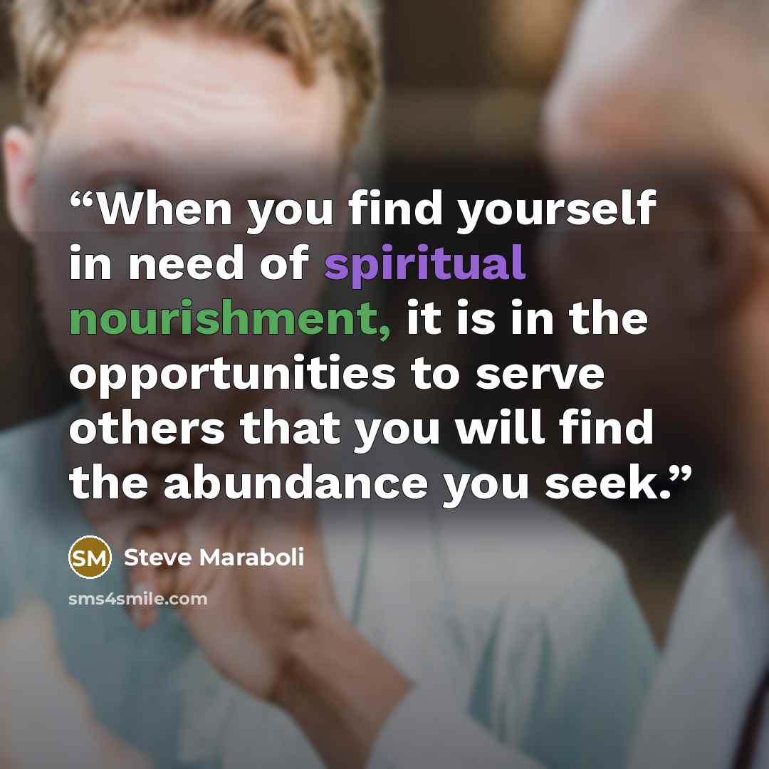 “When you find yourself in need of spiritual nourishment, it is in the opportunities to serve others that you will find the abundance you seek.” quote by Steve Maraboli