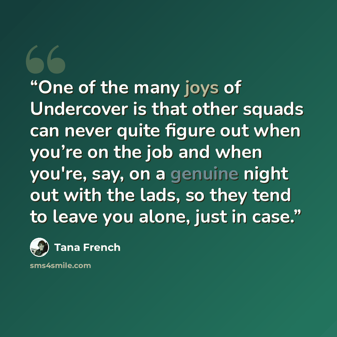 “One of the many joys of Undercover is that other squads can never quite figure out when you’re on the job and when you're, say, on a genuine night out with the lads, so they tend to leave you alone, just in case.” quote by Tana French