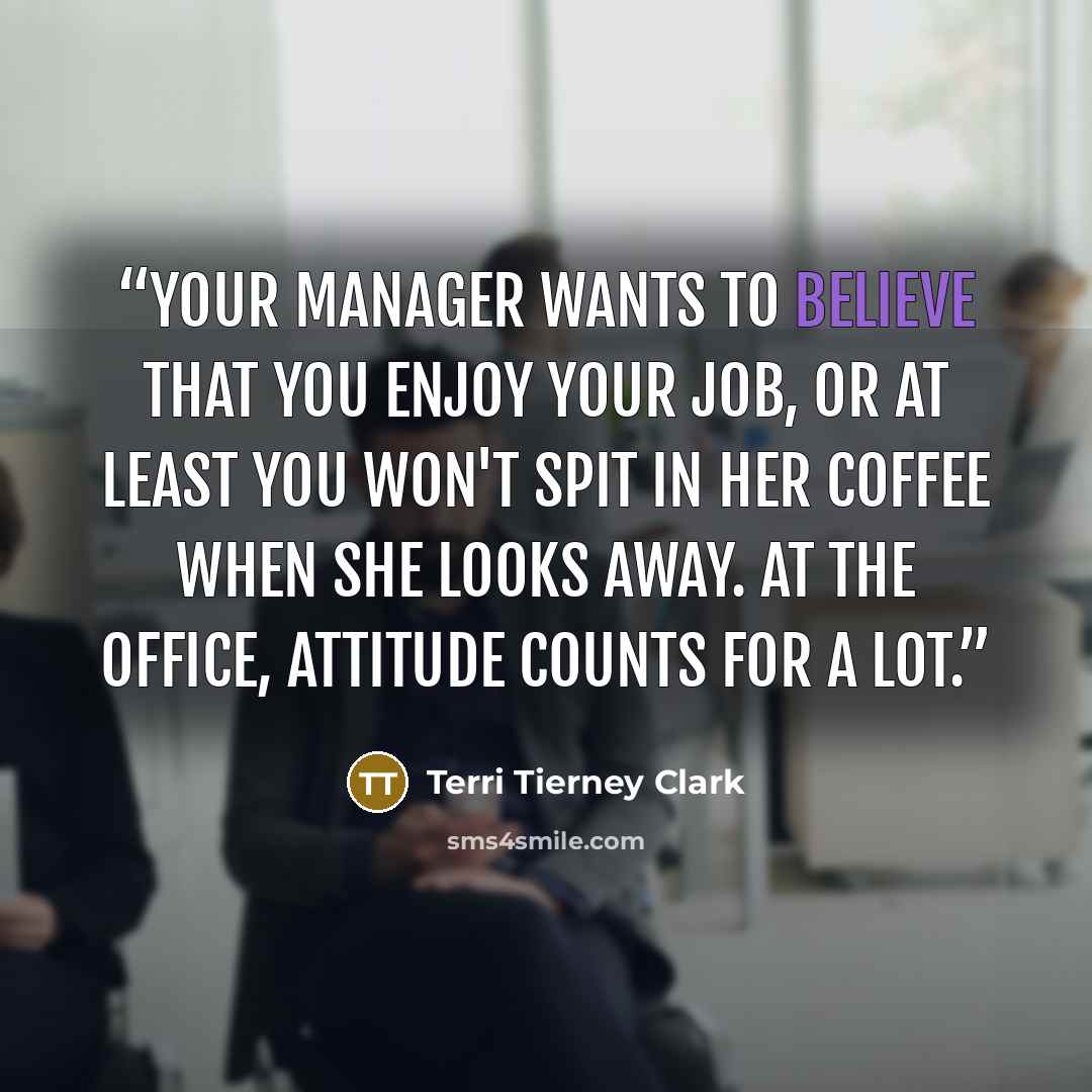 “Your manager wants to believe that you enjoy your job, or at least you won't spit in her coffee when she looks away. At the office, attitude counts for a lot.” quote by Terri Tierney Clark