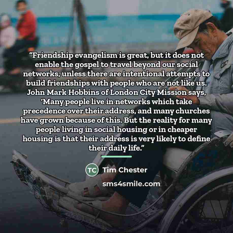 “Friendship evangelism is great, but it does not enable the gospel to travel beyond our social networks, unless there are intentional attempts to build friendships with people who are not like us. John Mark Hobbins of London City Mission says, ‘Many people live in networks which take precedence…” quote by Tim Chester