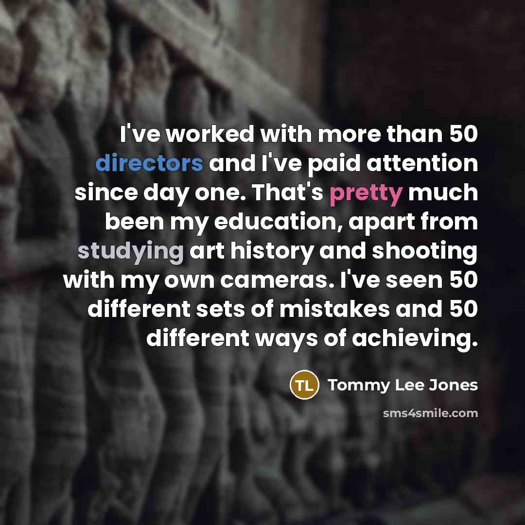 “I've worked with more than 50 directors and I've paid attention since day one. That's pretty much been my education, apart from studying art history and shooting with my own cameras. I've seen 50 different sets of mistakes and 50 different ways of achieving.” quote by Tommy Lee Jones