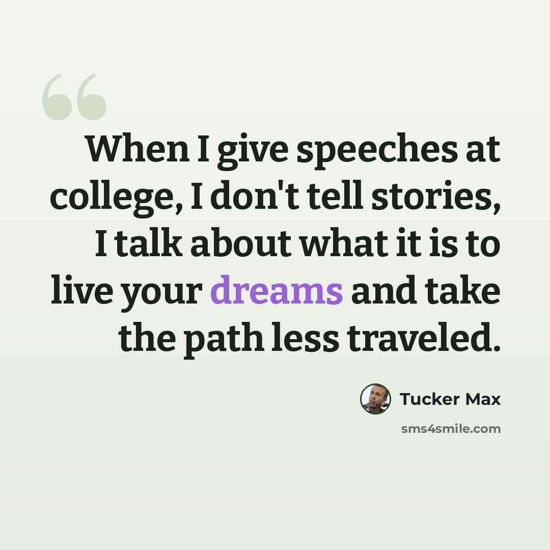 “When I give speeches at college, I don't tell stories, I talk about what it is to live your dreams and take the path less traveled.” quote by Tucker Max
