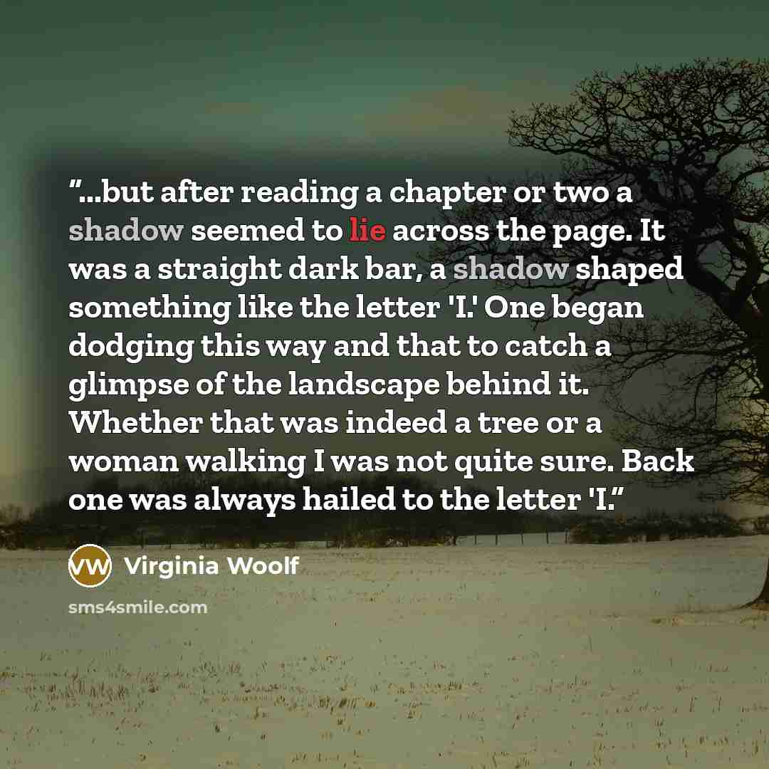 “...but after reading a chapter or two a shadow seemed to lie across the page. It was a straight dark bar, a shadow shaped something like the letter 'I.' One began dodging this way and that to catch a glimpse of the landscape behind it. Whether that was indeed a tree or a woman walking I was not…” quote by Virginia Woolf