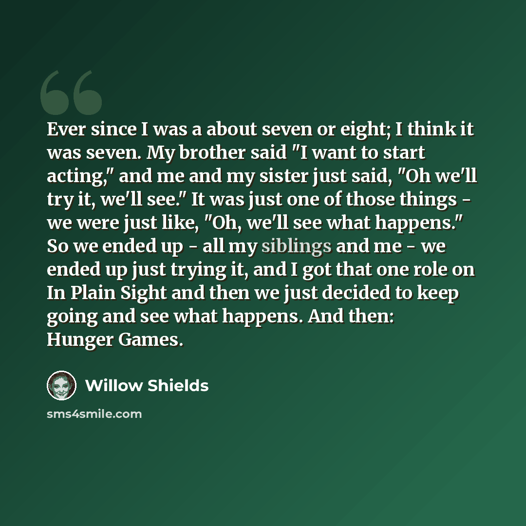 “Ever since I was a about seven or eight; I think it was seven. My brother said "I want to start acting," and me and my sister just said, "Oh we'll try it, we'll see." It was just one of those things - we were just like, "Oh, we'll see what happens." So we ended up - all my siblings and me - we…” quote by Willow Shields