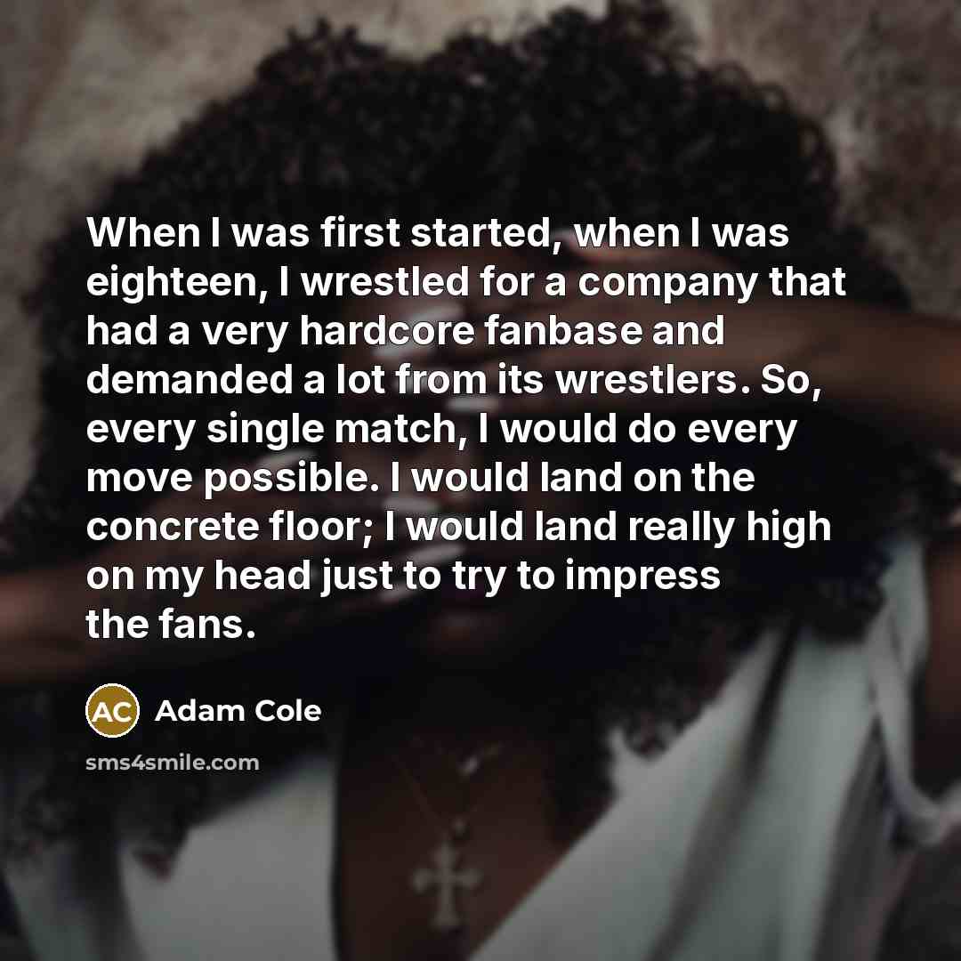 “When I was first started, when I was eighteen, I wrestled for a company that had a very hardcore fanbase and demanded a lot from its wrestlers. So, every single match, I would do every move possible. I would land on the concrete floor; I would land really high on my head just to try to impress the…” quote by Adam Cole