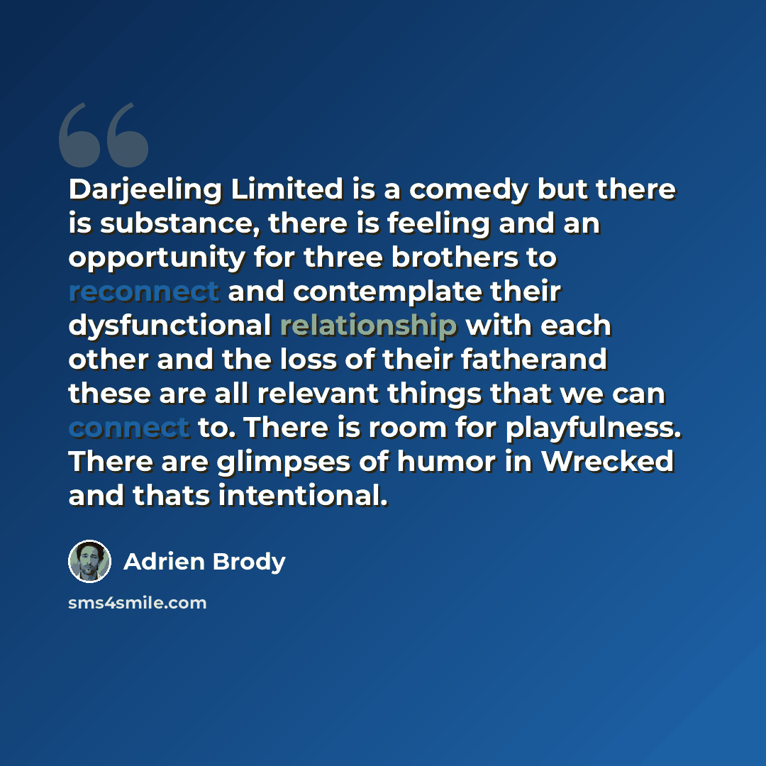 “Darjeeling Limited is a comedy but there is substance, there is feeling and an opportunity for three brothers to reconnect and contemplate their dysfunctional relationship with each other and the loss of their fatherand these are all relevant things that we can connect to. There is room for…” quote by Adrien Brody