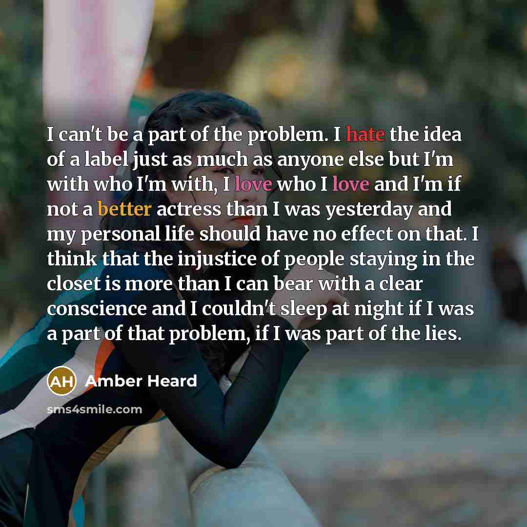 “I can't be a part of the problem. I hate the idea of a label just as much as anyone else but I'm with who I'm with, I love who I love and I'm if not a better actress than I was yesterday and my personal life should have no effect on that. I think that the injustice of people staying in the closet…” quote by Amber Heard