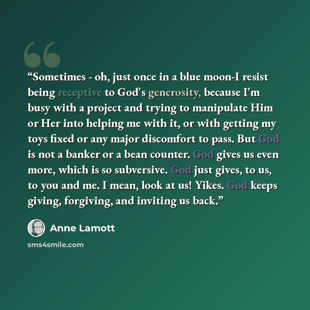 “Sometimes - oh, just once in a blue moon-I resist being receptive to God's generosity, because I'm busy with a project and trying to manipulate Him or Her into helping me with it, or with getting my toys fixed or any major discomfort to pass. But God is not a banker or a bean counter. God gives us…” quote by Anne Lamott