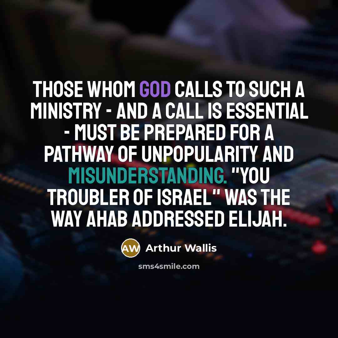 “Those whom God calls to such a ministry - and a call is essential - must be prepared for a pathway of unpopularity and misunderstanding. "You troubler of Israel" was the way Ahab addressed Elijah.” quote by Arthur Wallis