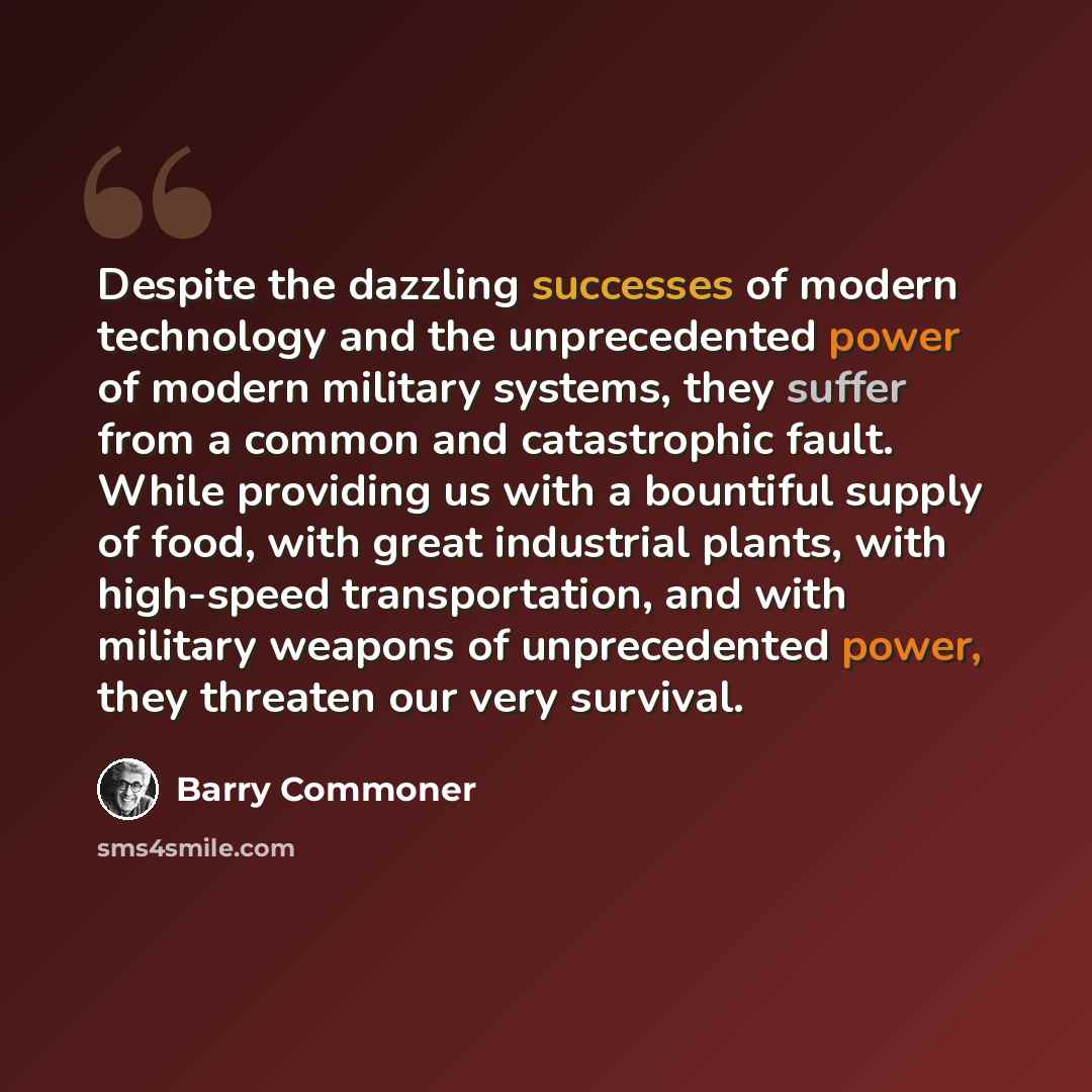 “Despite the dazzling successes of modern technology and the unprecedented power of modern military systems, they suffer from a common and catastrophic fault. While providing us with a bountiful supply of food, with great industrial plants, with high-speed transportation, and with military weapons…” quote by Barry Commoner