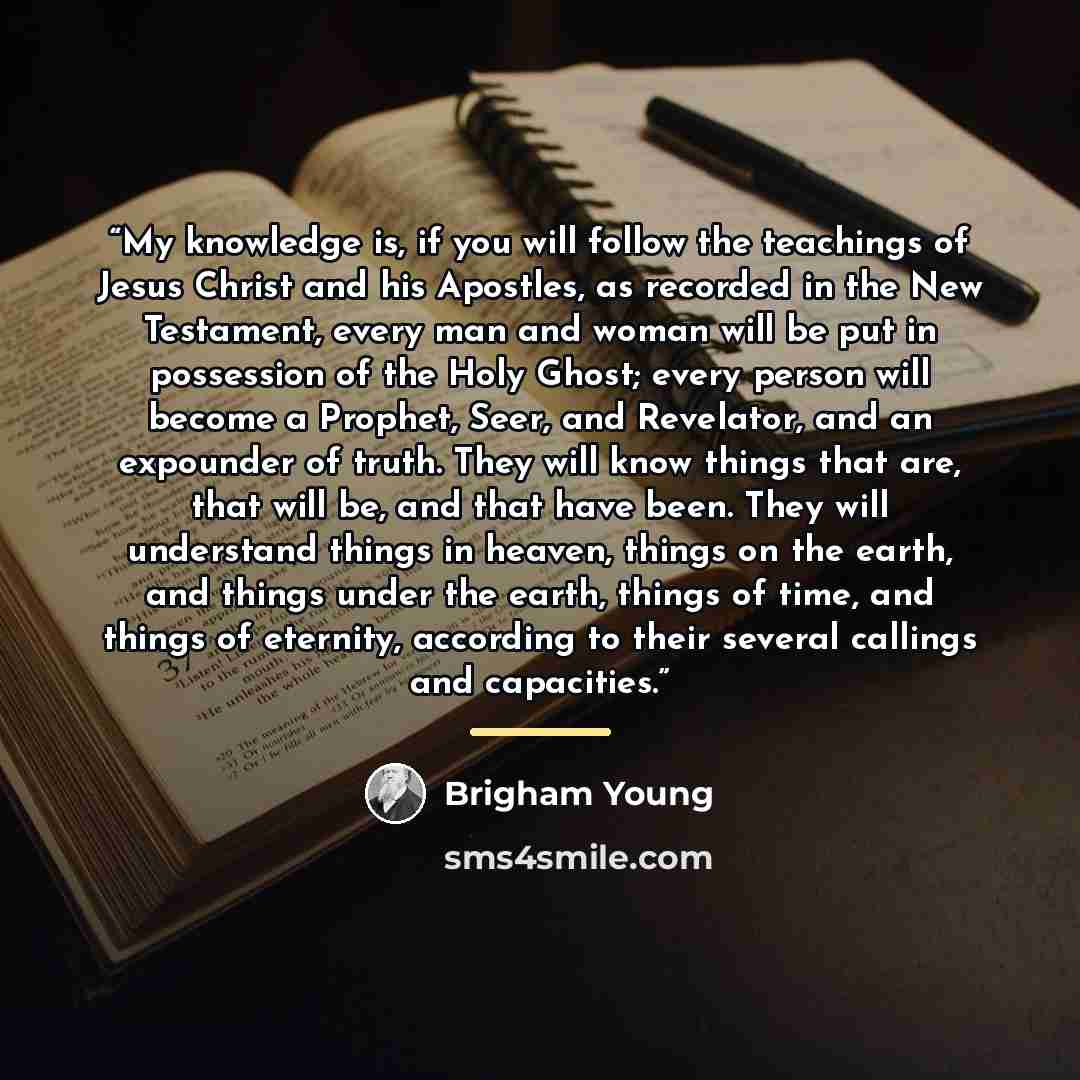 “My knowledge is, if you will follow the teachings of Jesus Christ and his Apostles, as recorded in the New Testament, every man and woman will be put in possession of the Holy Ghost; every person will become a Prophet, Seer, and Revelator, and an expounder of truth. They will know things that are…” quote by Brigham Young