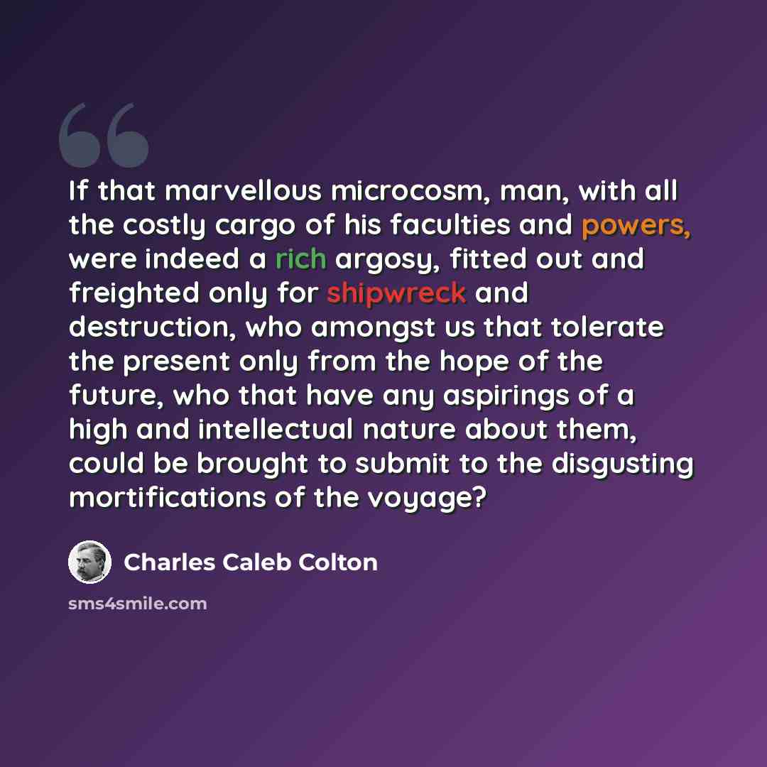 “If that marvellous microcosm, man, with all the costly cargo of his faculties and powers, were indeed a rich argosy, fitted out and freighted only for shipwreck and destruction, who amongst us that tolerate the present only from the hope of the future, who that have any aspirings of a high and…” quote by Charles Caleb Colton