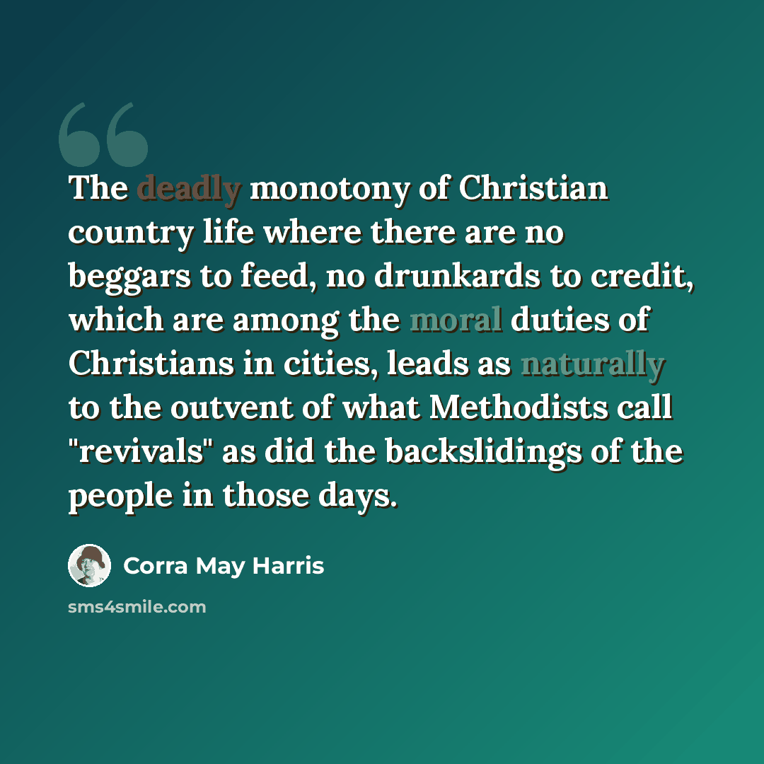 “The deadly monotony of Christian country life where there are no beggars to feed, no drunkards to credit, which are among the moral duties of Christians in cities, leads as naturally to the outvent of what Methodists call "revivals" as did the backslidings of the people in those days.” quote by Corra May Harris