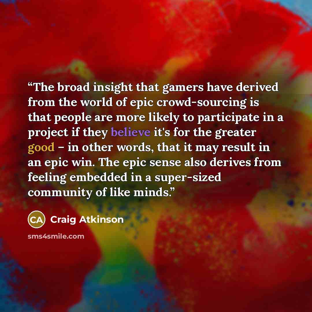 “The broad insight that gamers have derived from the world of epic crowd-sourcing is that people are more likely to participate in a project if they believe it's for the greater good – in other words, that it may result in an epic win. The epic sense also derives from feeling embedded in a…” quote by Craig Atkinson
