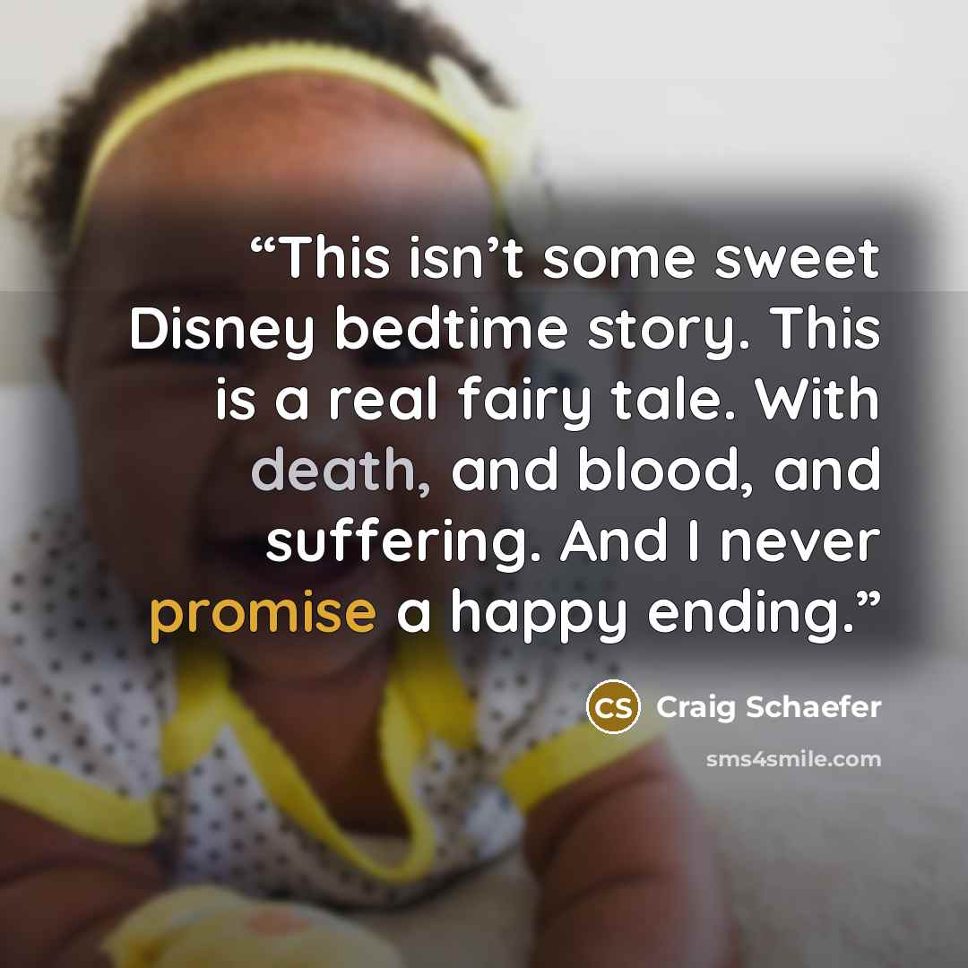 “This isn’t some sweet Disney bedtime story. This is a real fairy tale. With death, and blood, and suffering. And I never promise a happy ending.” quote by Craig Schaefer