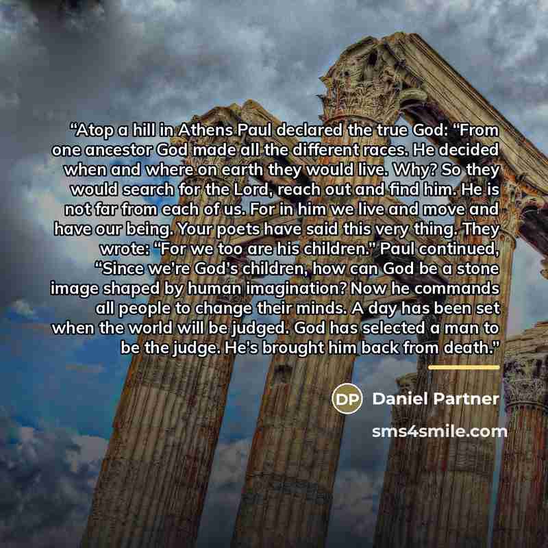 “Atop a hill in Athens Paul declared the true God: “From one ancestor God made all the different races. He decided when and where on earth they would live. Why? So they would search for the Lord, reach out and find him. He is not far from each of us. For in him we live and move and have our being…” quote by Daniel Partner