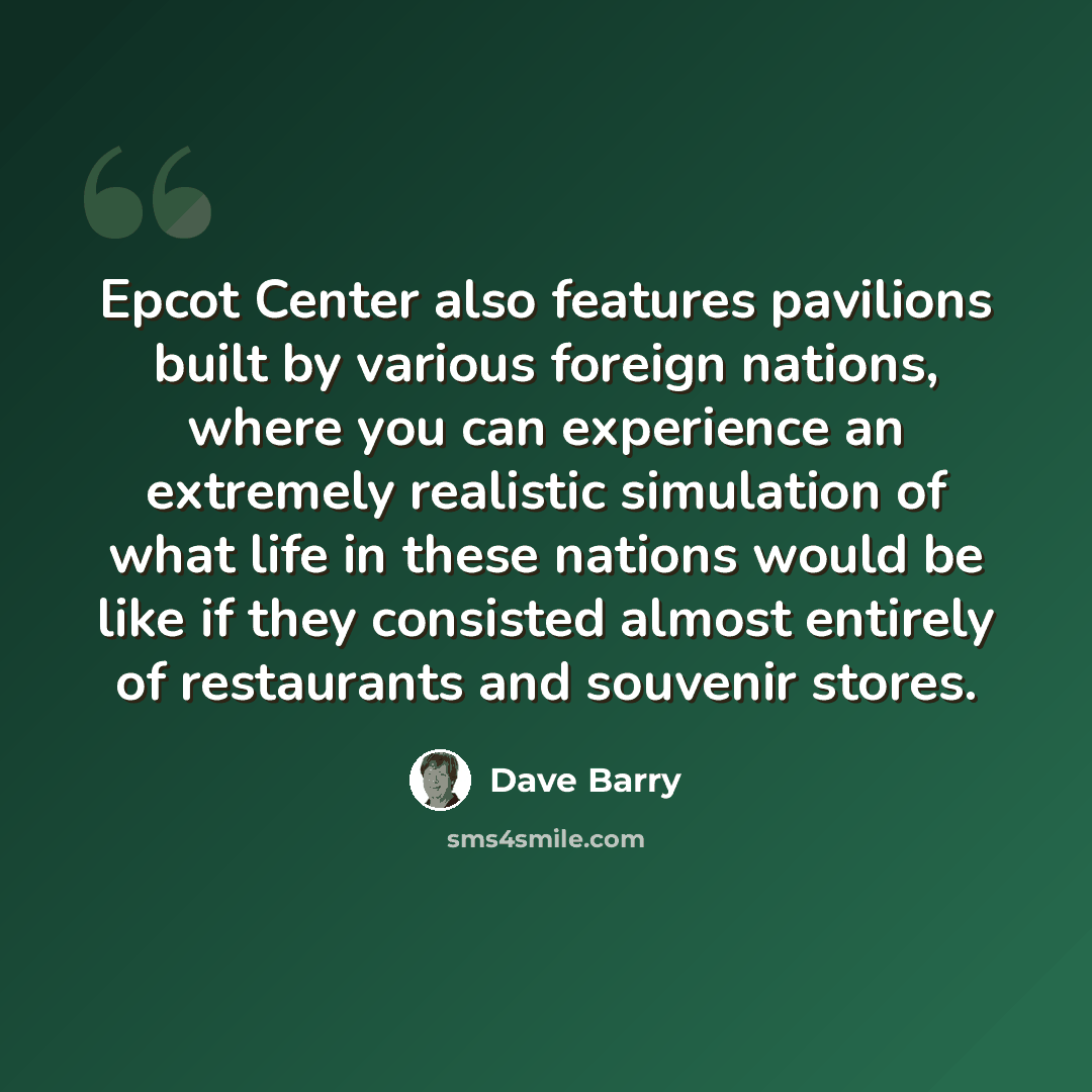“Epcot Center also features pavilions built by various foreign nations, where you can experience an extremely realistic simulation of what life in these nations would be like if they consisted almost entirely of restaurants and souvenir stores.” quote by Dave Barry