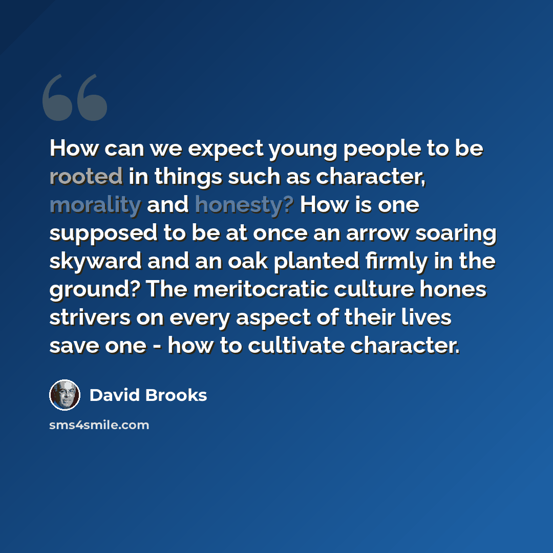 “How can we expect young people to be rooted in things such as character, morality and honesty? How is one supposed to be at once an arrow soaring skyward and an oak planted firmly in the ground? The meritocratic culture hones strivers on every aspect of their lives save one - how to cultivate…” quote by David Brooks