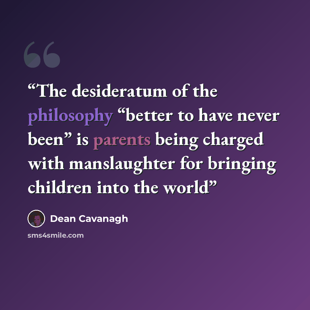 “The desideratum of the philosophy “better to have never been” is parents being charged with manslaughter for bringing children into the world” quote by Dean Cavanagh
