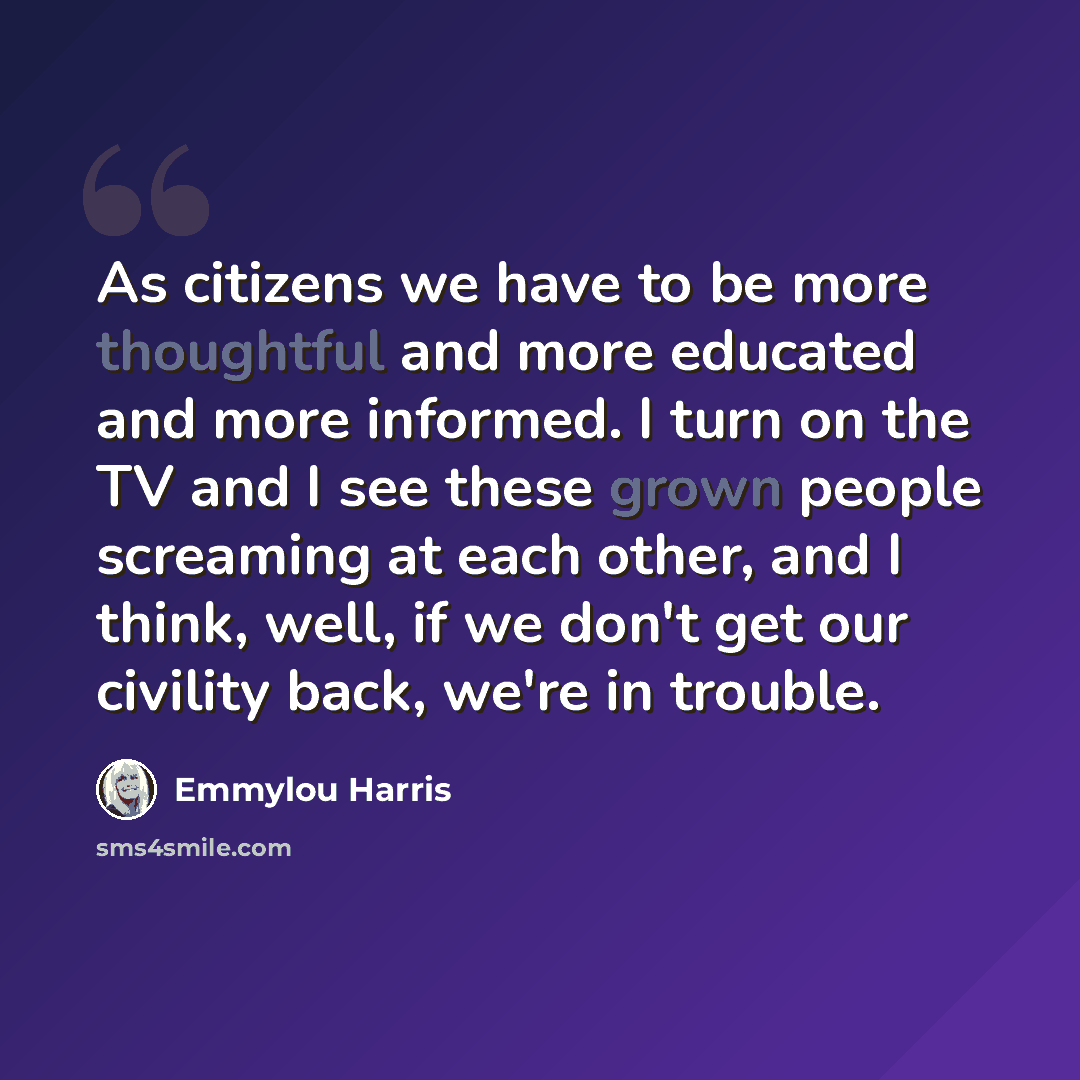 “As citizens we have to be more thoughtful and more educated and more informed. I turn on the TV and I see these grown people screaming at each other, and I think, well, if we don't get our civility back, we're in trouble.” quote by Emmylou Harris