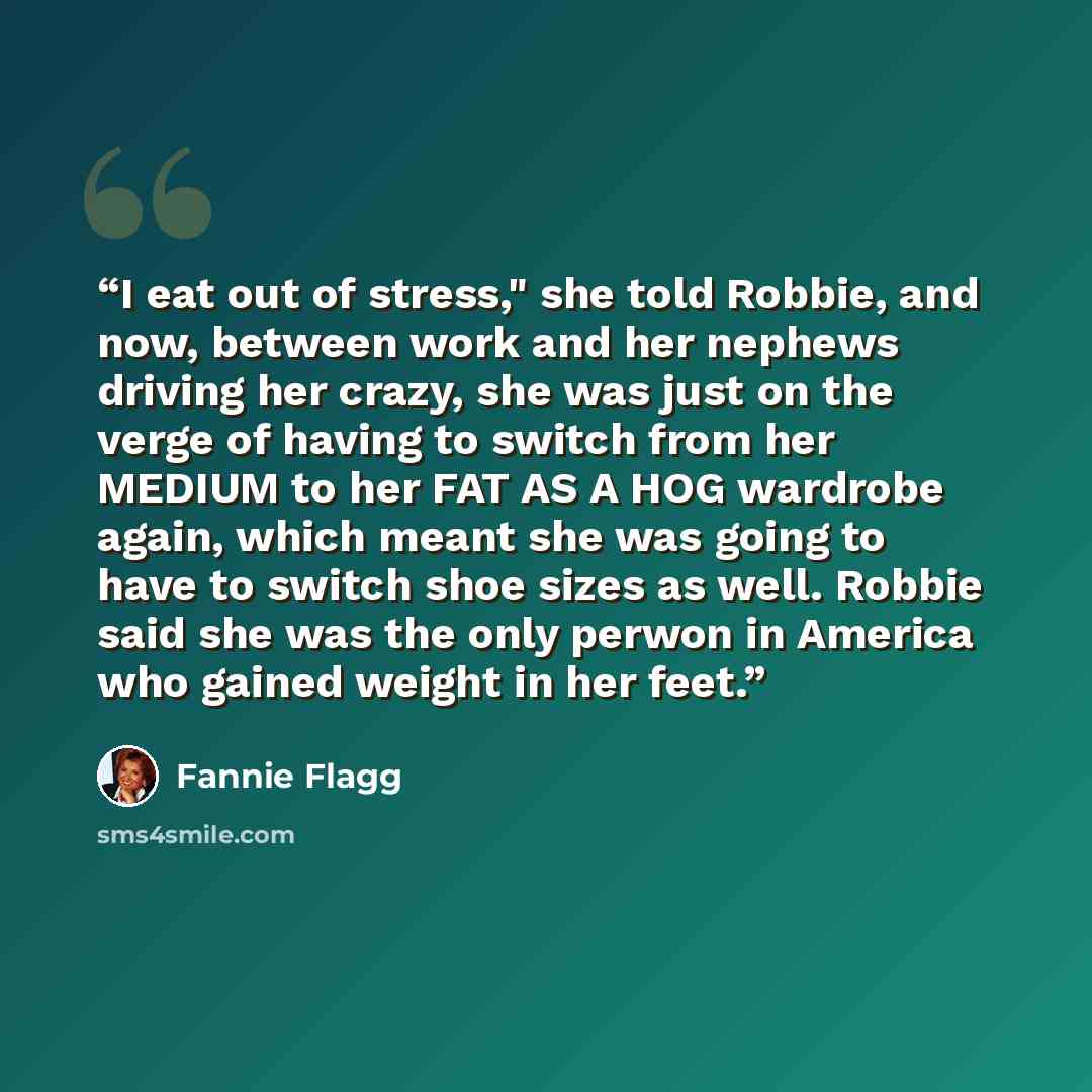 “I eat out of stress," she told Robbie, and now, between work and her nephews driving her crazy, she was just on the verge of having to switch from her MEDIUM to her FAT AS A HOG wardrobe again, which meant she was going to have to switch shoe sizes as well. Robbie said she was the only perwon in…” quote by Fannie Flagg