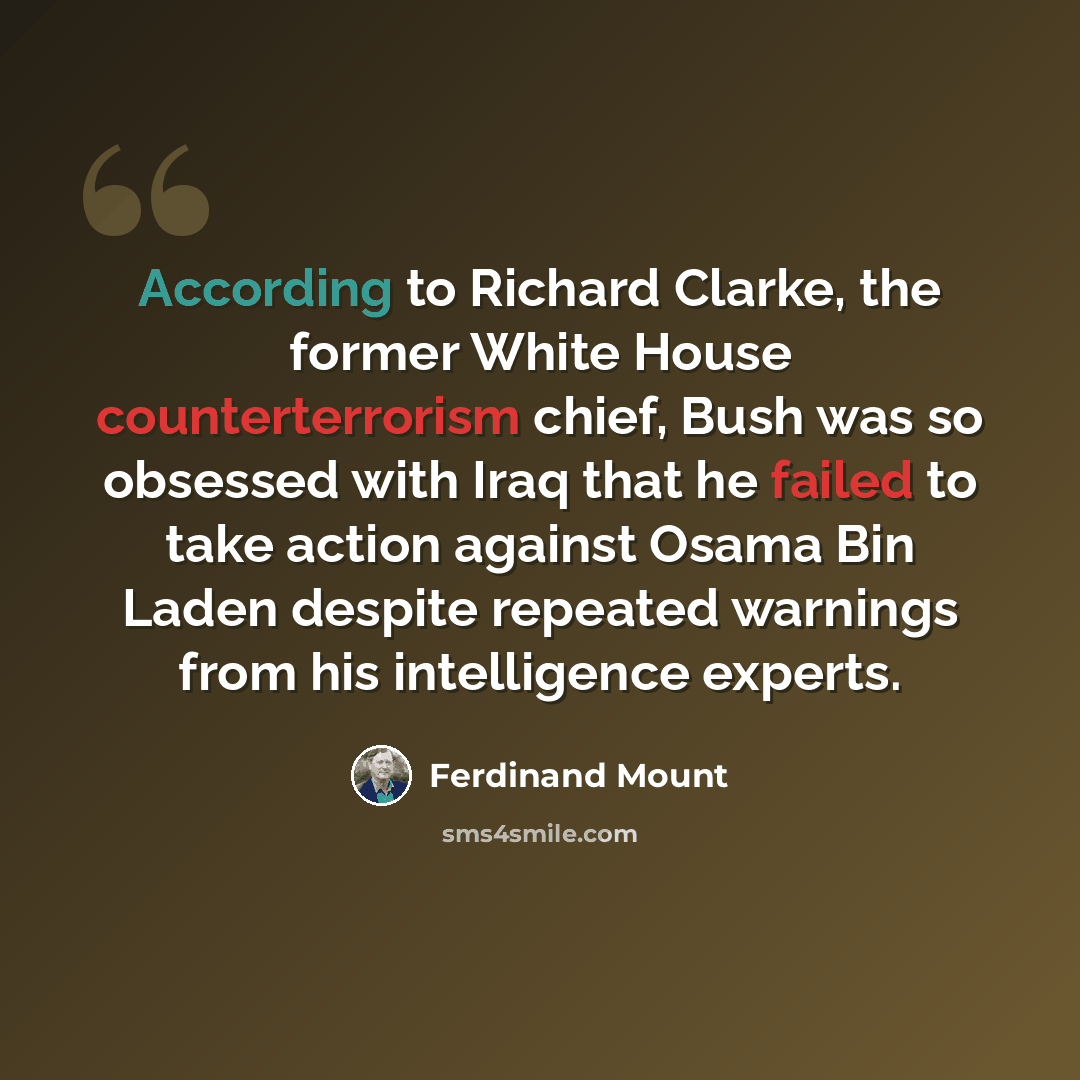 “According to Richard Clarke, the former White House counterterrorism chief, Bush was so obsessed with Iraq that he failed to take action against Osama Bin Laden despite repeated warnings from his intelligence experts.” quote by Ferdinand Mount