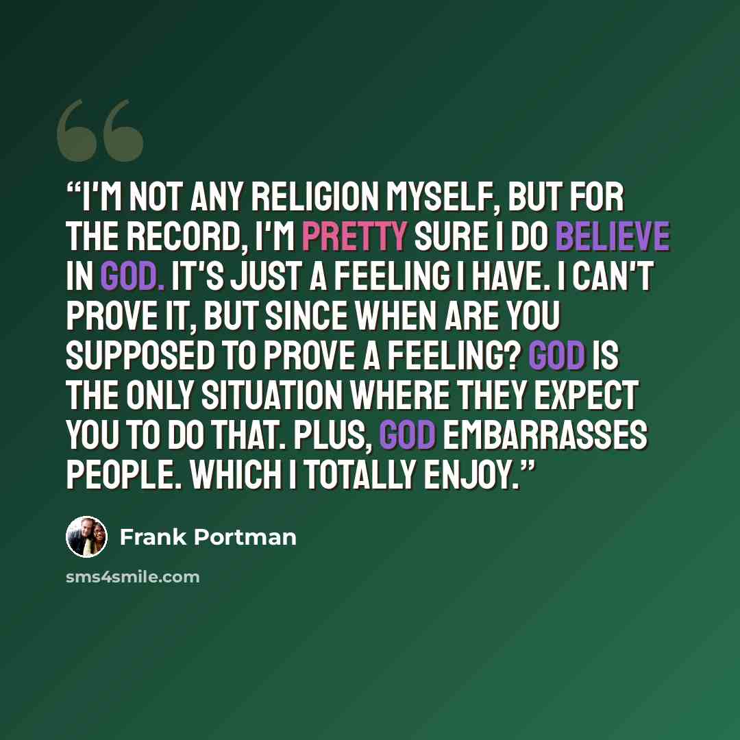 “I'm not any religion myself, but for the record, I'm pretty sure I do believe in God. It's just a feeling I have. I can't prove it, but since when are you supposed to prove a feeling? God is the only situation where they expect you to do that. Plus, God embarrasses people. Which I totally enjoy.” quote by Frank Portman