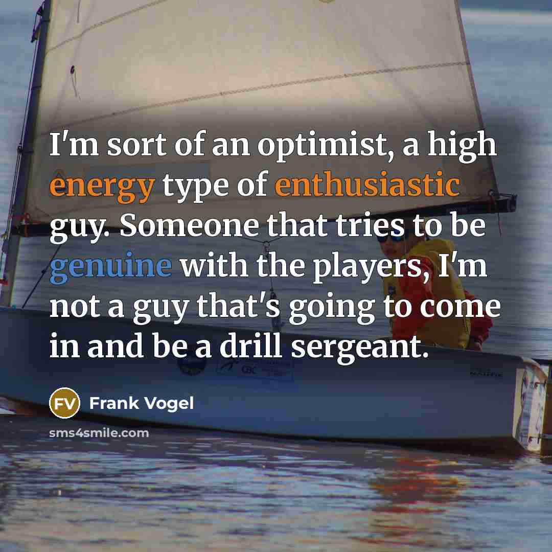 “I'm sort of an optimist, a high energy type of enthusiastic guy. Someone that tries to be genuine with the players, I'm not a guy that's going to come in and be a drill sergeant.” quote by Frank Vogel