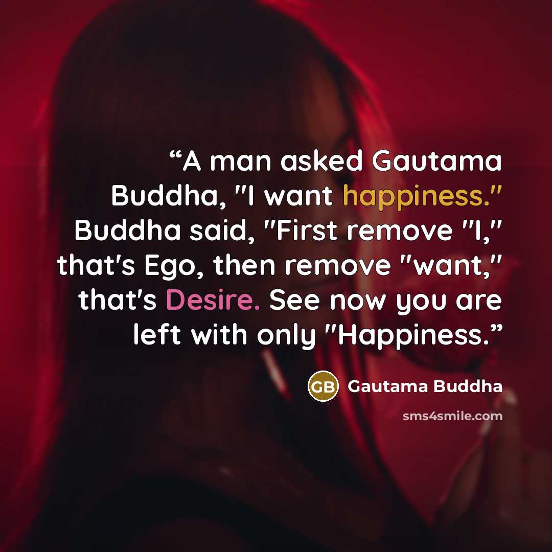 “A man asked Gautama Buddha, "I want happiness." Buddha said, "First remove "I," that's Ego, then remove "want," that's Desire. See now you are left with only "Happiness.” quote by Gautama Buddha