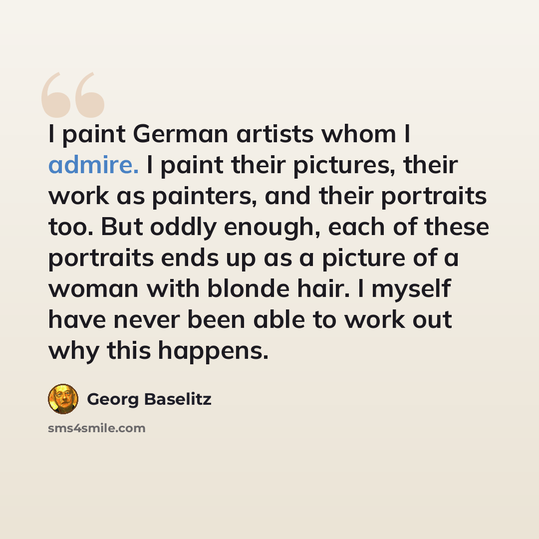“I paint German artists whom I admire. I paint their pictures, their work as painters, and their portraits too. But oddly enough, each of these portraits ends up as a picture of a woman with blonde hair. I myself have never been able to work out why this happens.” quote by Georg Baselitz