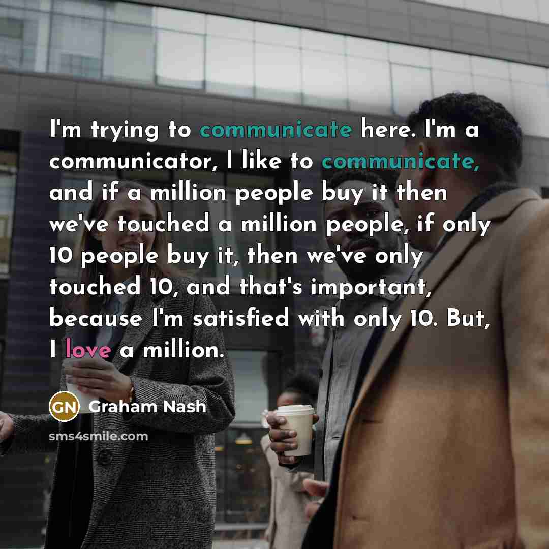 “I'm trying to communicate here. I'm a communicator, I like to communicate, and if a million people buy it then we've touched a million people, if only 10 people buy it, then we've only touched 10, and that's important, because I'm satisfied with only 10. But, I love a million.” quote by Graham Nash