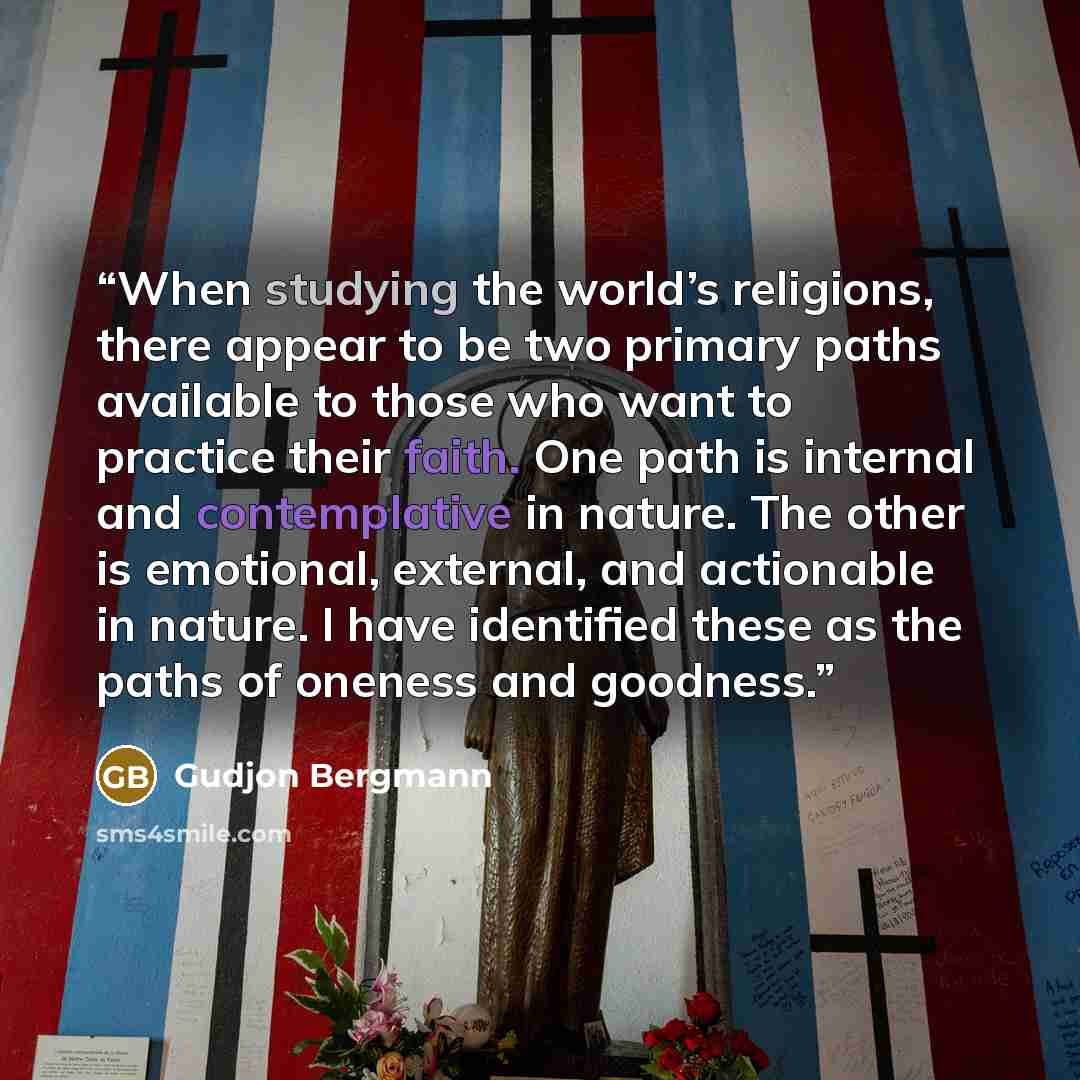 “When studying the world’s religions, there appear to be two primary paths available to those who want to practice their faith. One path is internal and contemplative in nature. The other is emotional, external, and actionable in nature. I have identified these as the paths of oneness and goodness.” quote by Gudjon Bergmann