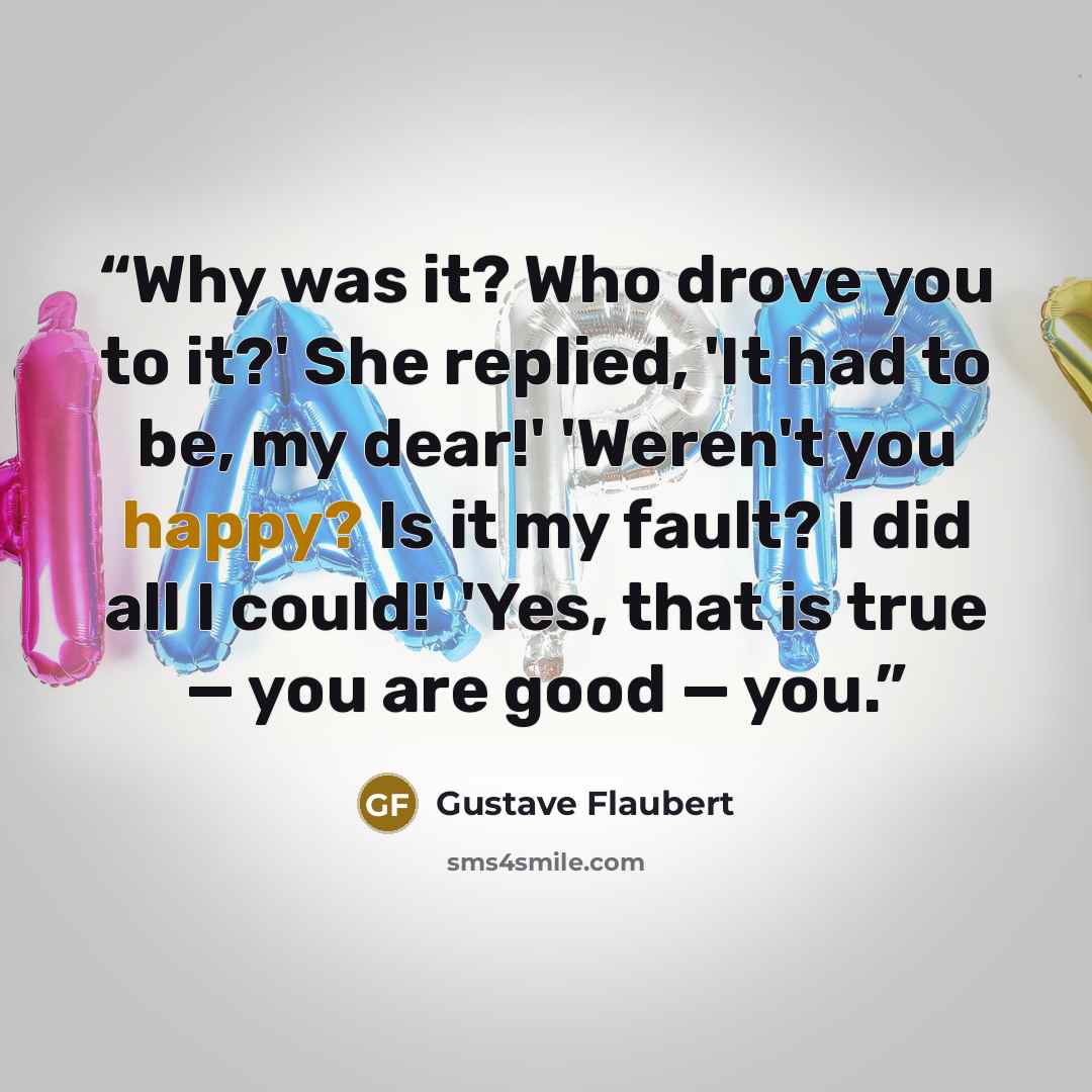 “Why was it? Who drove you to it?' She replied, 'It had to be, my dear!' 'Weren't you happy? Is it my fault? I did all I could!' 'Yes, that is true — you are good — you.” quote by Gustave Flaubert