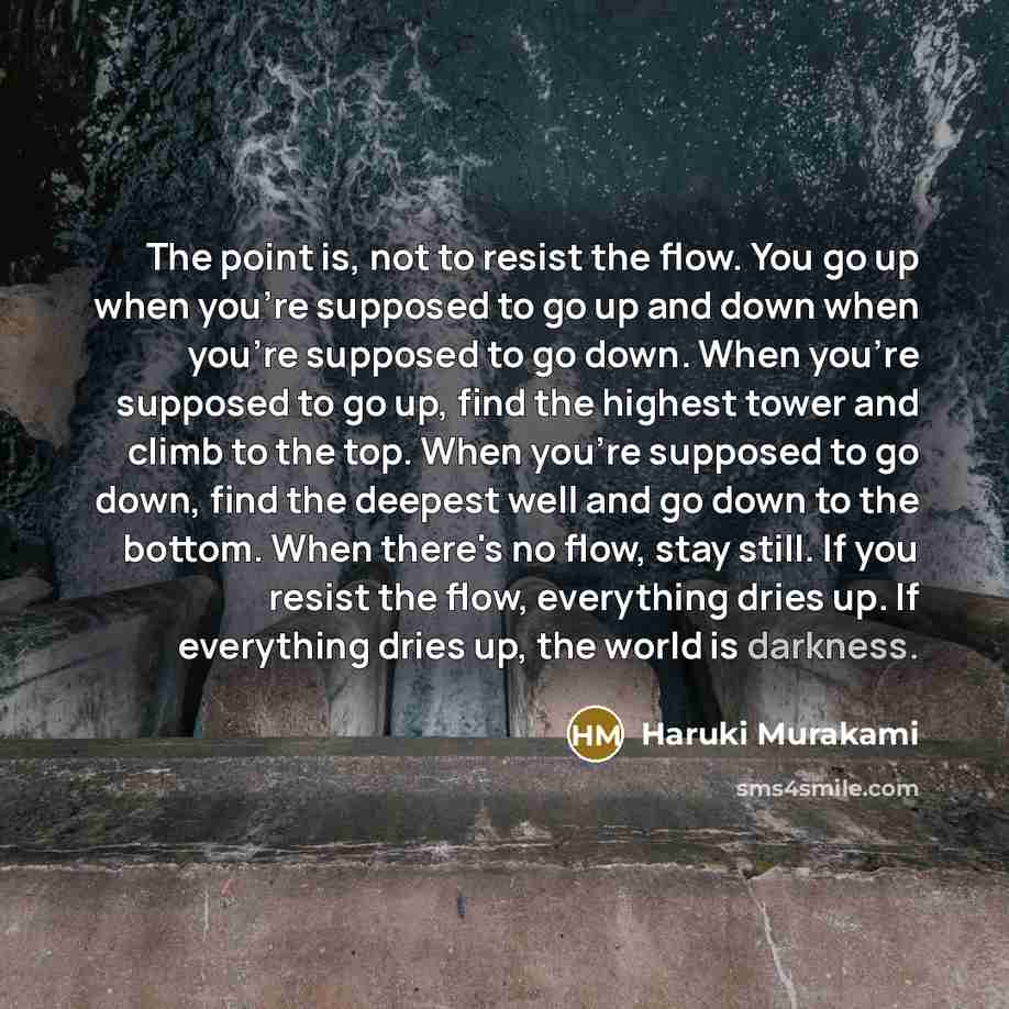 “The point is, not to resist the flow. You go up when you're supposed to go up and down when you're supposed to go down. When you're supposed to go up, find the highest tower and climb to the top. When you're supposed to go down, find the deepest well and go down to the bottom. When there's no…” quote by Haruki Murakami