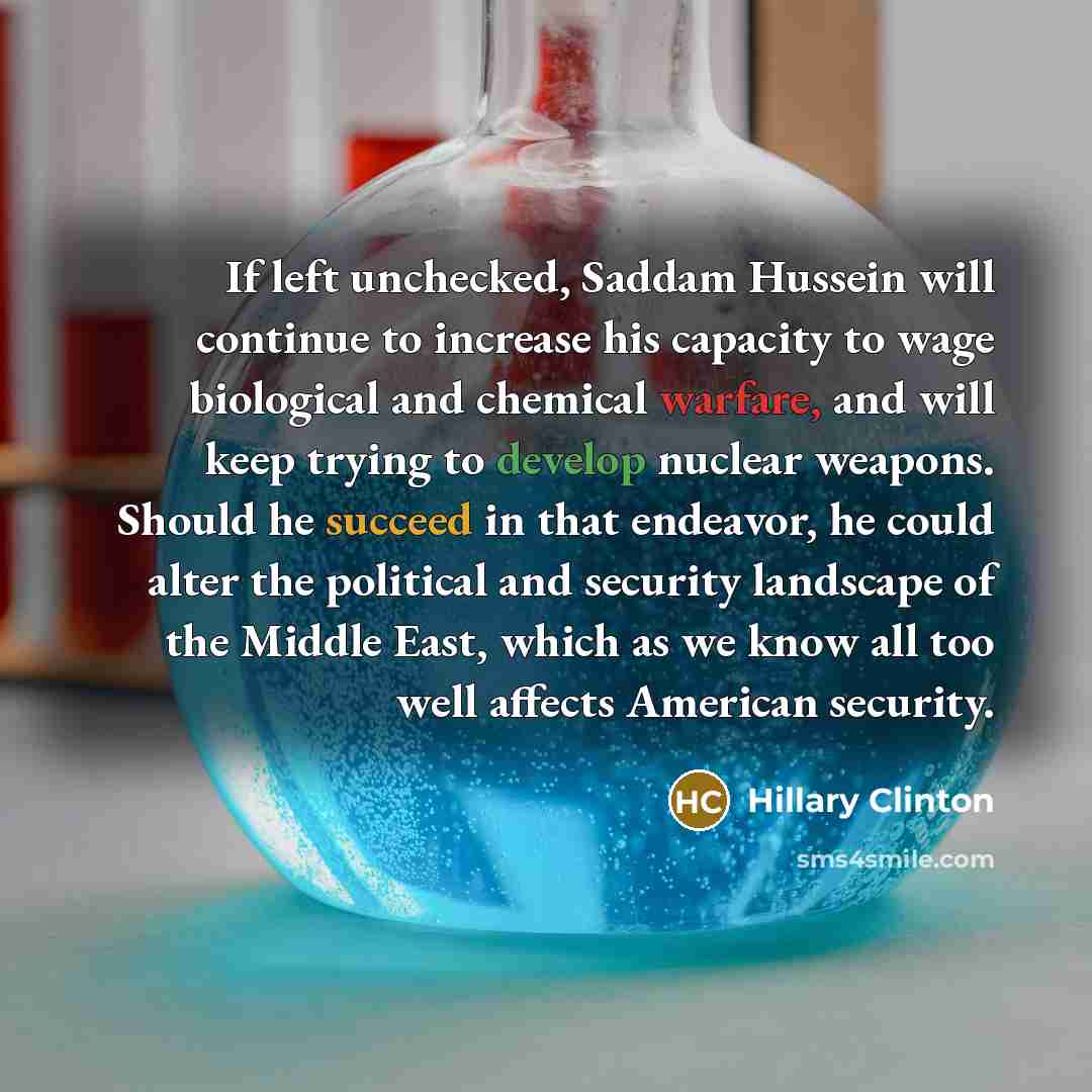 “If left unchecked, Saddam Hussein will continue to increase his capacity to wage biological and chemical warfare, and will keep trying to develop nuclear weapons. Should he succeed in that endeavor, he could alter the political and security landscape of the Middle East, which as we know all too…” quote by Hillary Clinton
